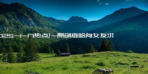 (2025-1-17热点)-原创鹿哈向女友求婚成功 曾靠模仿鹿晗7个月挣3500万